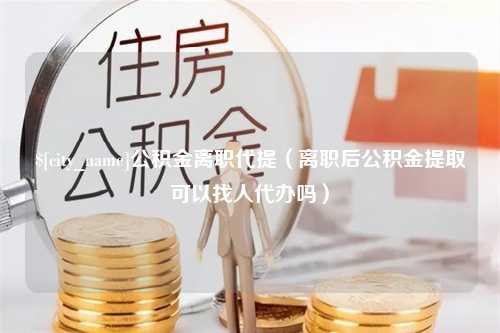 霍邱公积金离职代提（离职后公积金提取可以找人代办吗）