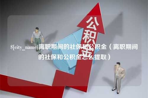 霍邱离职期间的社保和公积金（离职期间的社保和公积金怎么提取）