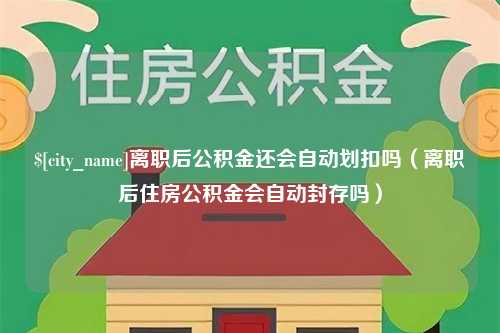 霍邱离职后公积金还会自动划扣吗（离职后住房公积金会自动封存吗）