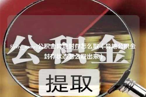 霍邱公积金异地封存怎么取（异地公积金封存状态怎么取出来）