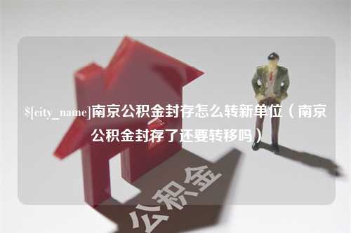 霍邱南京公积金封存怎么转新单位（南京公积金封存了还要转移吗）